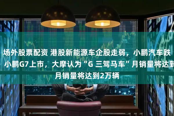 場外股票配資 港股新能源車企股走弱，小鵬汽車跌超7%，小鵬G7上市，大摩認為“G 三駕馬車”月銷量將達到2萬輛