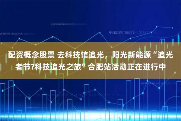 配資概念股票 去科技館追光，陽光新能源“追光者節?科技追光之旅”合肥站活動正在進行中